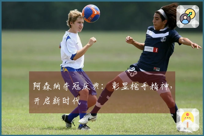 阿森纳夺冠庆典：彰显枪手精神，开启新时代