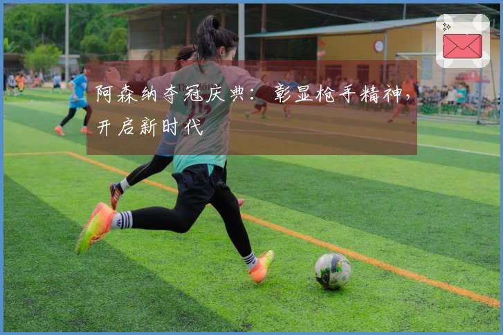 阿森纳夺冠庆典：彰显枪手精神，开启新时代