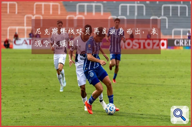 尼克斯锋线球员再度挺身而出，表现令人瞩目！